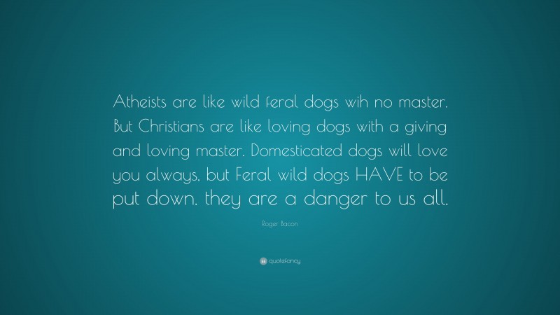 Roger Bacon Quote: “Atheists are like wild feral dogs wih no master. But Christians are like loving dogs with a giving and loving master. Domesticated dogs will love you always, but Feral wild dogs HAVE to be put down. they are a danger to us all.”
