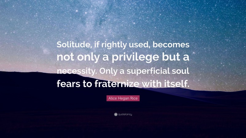 Alice Hegan Rice Quote: “Solitude, if rightly used, becomes not only a privilege but a necessity. Only a superficial soul fears to fraternize with itself.”