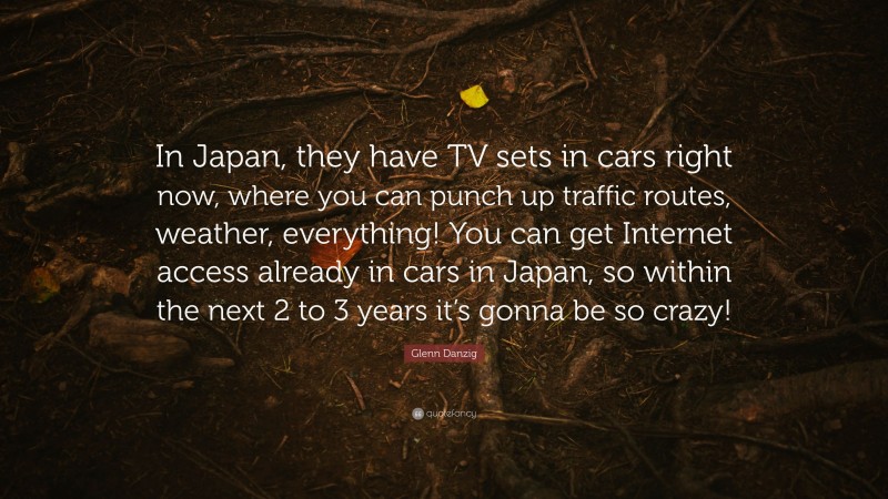 Glenn Danzig Quote: “In Japan, they have TV sets in cars right now, where you can punch up traffic routes, weather, everything! You can get Internet access already in cars in Japan, so within the next 2 to 3 years it’s gonna be so crazy!”