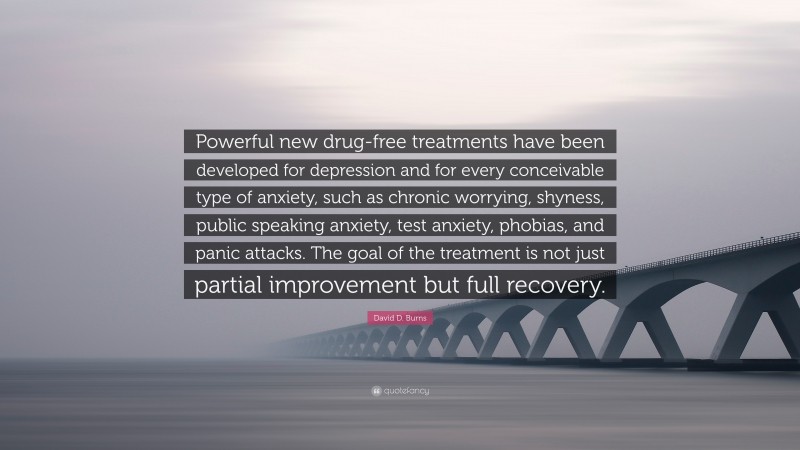 David D. Burns Quote: “Powerful new drug-free treatments have been developed for depression and for every conceivable type of anxiety, such as chronic worrying, shyness, public speaking anxiety, test anxiety, phobias, and panic attacks. The goal of the treatment is not just partial improvement but full recovery.”