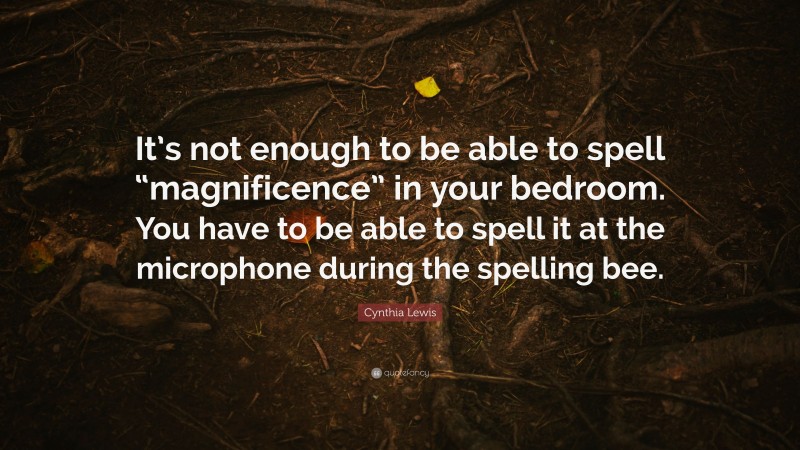 Cynthia Lewis Quote: “It’s not enough to be able to spell “magnificence” in your bedroom. You have to be able to spell it at the microphone during the spelling bee.”