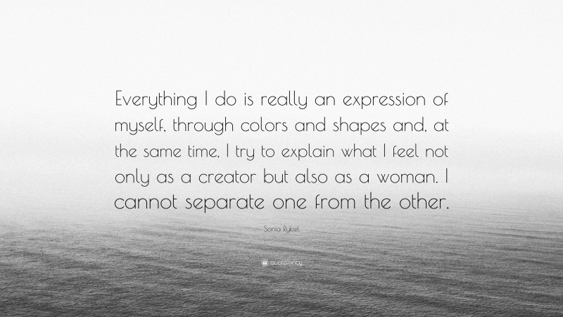 Sonia Rykiel Quote: “Everything I do is really an expression of myself, through colors and shapes and, at the same time, I try to explain what I feel not only as a creator but also as a woman. I cannot separate one from the other.”