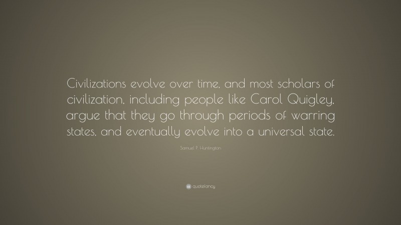 Samuel P. Huntington Quote: “Civilizations evolve over time, and most scholars of civilization, including people like Carol Quigley, argue that they go through periods of warring states, and eventually evolve into a universal state.”