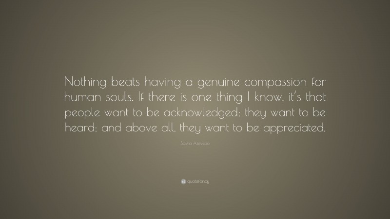 Sasha Azevedo Quote: “Nothing beats having a genuine compassion for human souls. If there is one thing I know, it’s that people want to be acknowledged; they want to be heard; and above all, they want to be appreciated.”