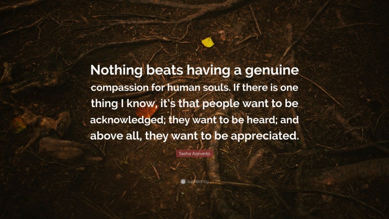 Sasha Azevedo Quote: “Nothing beats having a genuine compassion for human souls. If there is one thing I know, it’s that people want to be acknowledged; they want to be heard; and above all, they want to be appreciated.”