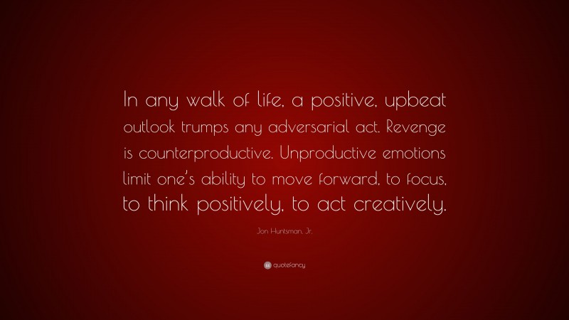 Jon Huntsman, Jr. Quote: “In any walk of life, a positive, upbeat outlook trumps any adversarial act. Revenge is counterproductive. Unproductive emotions limit one’s ability to move forward, to focus, to think positively, to act creatively.”