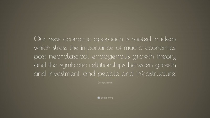 Gordon Brown Quote: “Our new economic approach is rooted in ideas which stress the importance of macro-economics, post neo-classical endogenous growth theory and the symbiotic relationships between growth and investment, and people and infrastructure.”
