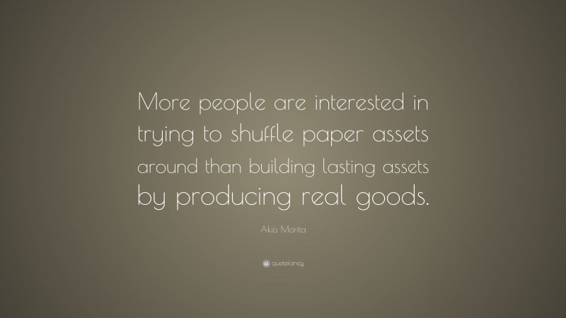 Akio Morita Quote: “More people are interested in trying to shuffle paper assets around than building lasting assets by producing real goods.”