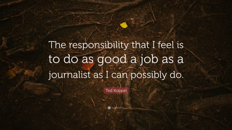 Ted Koppel Quote: “The responsibility that I feel is to do as good a job as a journalist as I can possibly do.”