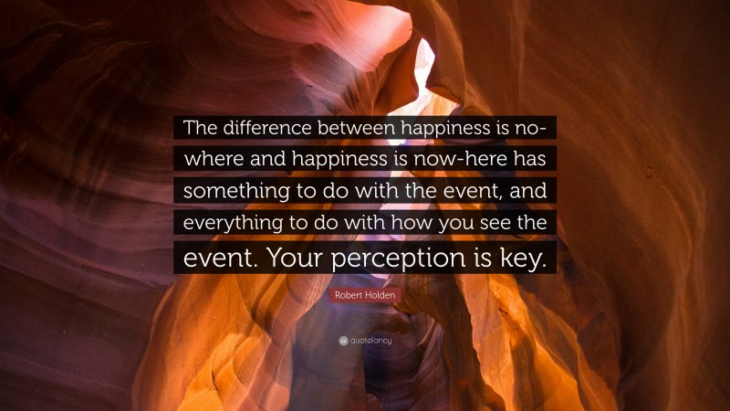 Robert Holden Quote: “The difference between happiness is no-where and happiness is now-here has something to do with the event, and everything to do with how you see the event. Your perception is key.”
