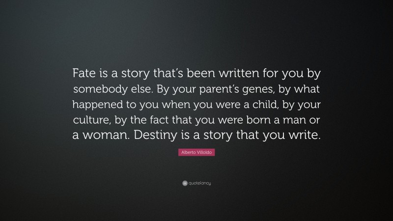 Alberto Villoldo Quote: “Fate is a story that’s been written for you by somebody else. By your parent’s genes, by what happened to you when you were a child, by your culture, by the fact that you were born a man or a woman. Destiny is a story that you write.”