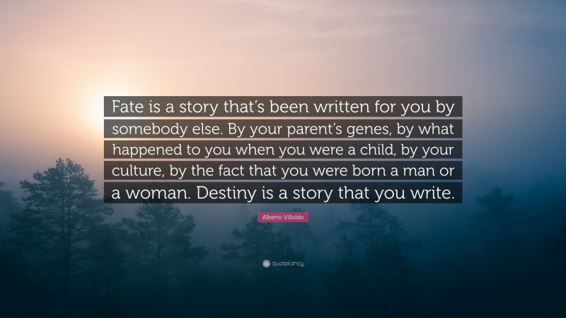 Alberto Villoldo Quote: “Fate is a story that’s been written for you by somebody else. By your parent’s genes, by what happened to you when you were a child, by your culture, by the fact that you were born a man or a woman. Destiny is a story that you write.”