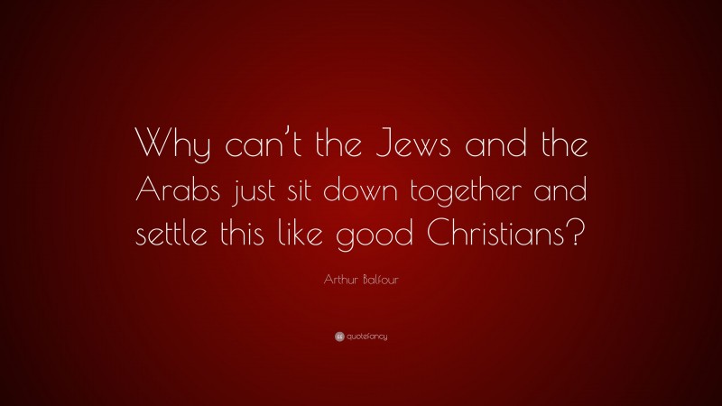 Arthur Balfour Quote: “Why can’t the Jews and the Arabs just sit down together and settle this like good Christians?”