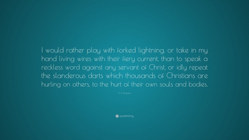 A. B. Simpson Quote: “I would rather play with forked lightning, or take in my hand living wires with their fiery current, than to speak a reckless word against any servant of Christ, or idly repeat the slanderous darts which thousands of Christians are hurling on others, to the hurt of their own souls and bodies.”