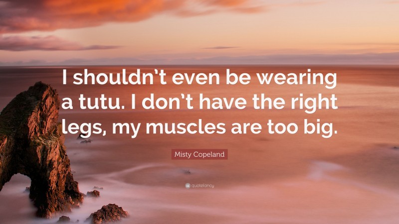 Misty Copeland Quote: “I shouldn’t even be wearing a tutu. I don’t have the right legs, my muscles are too big.”