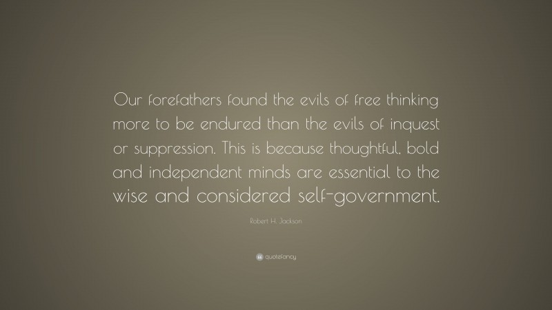Robert H. Jackson Quote: “Our forefathers found the evils of free thinking more to be endured than the evils of inquest or suppression. This is because thoughtful, bold and independent minds are essential to the wise and considered self-government.”
