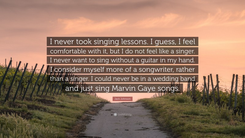 Jack Johnson Quote: “I never took singing lessons. I guess, I feel comfortable with it, but I do not feel like a singer. I never want to sing without a guitar in my hand. I consider myself more of a songwriter, rather than a singer. I could never be in a wedding band and just sing Marvin Gaye songs.”