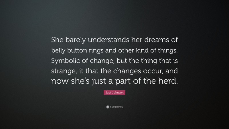 Jack Johnson Quote: “She barely understands her dreams of belly button rings and other kind of things. Symbolic of change, but the thing that is strange, it that the changes occur, and now she’s just a part of the herd.”