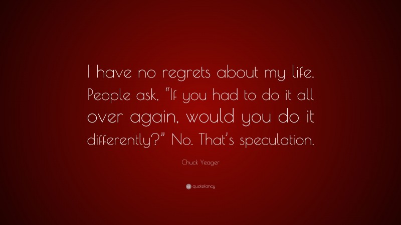 Chuck Yeager Quote: “I have no regrets about my life. People ask, “If you had to do it all over again, would you do it differently?” No. That’s speculation.”