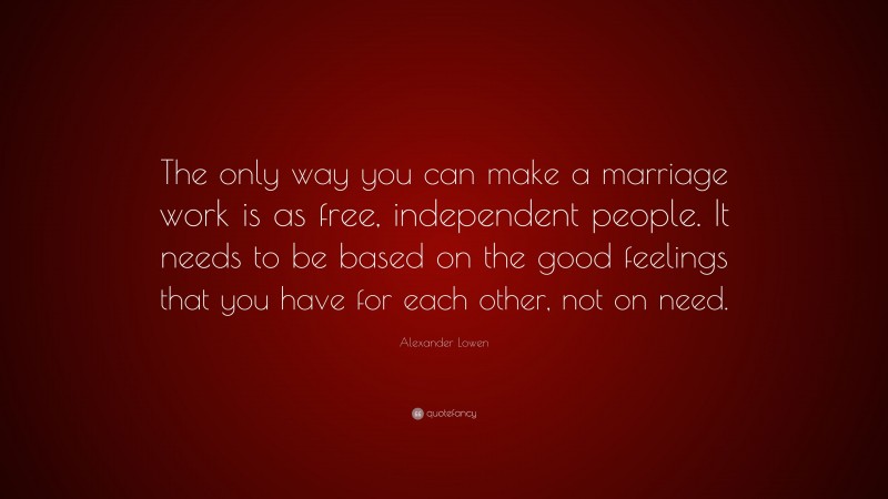Alexander Lowen Quote: “The only way you can make a marriage work is as free, independent people. It needs to be based on the good feelings that you have for each other, not on need.”