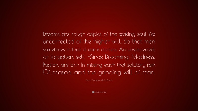 Pedro Calderón de la Barca Quote: “Dreams are rough copies of the waking soul Yet uncorrected of the higher will, So that men sometimes in their dreams confess An unsuspected, or forgotten, self; -Since Dreaming, Madness, Passion, are akin In missing each that salutory rein Of reason, and the grinding will of man.”