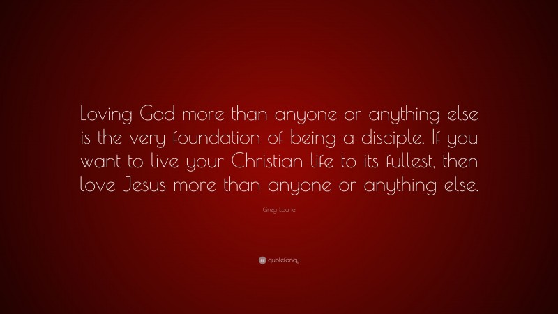 Greg Laurie Quote: “Loving God more than anyone or anything else is the very foundation of being a disciple. If you want to live your Christian life to its fullest, then love Jesus more than anyone or anything else.”