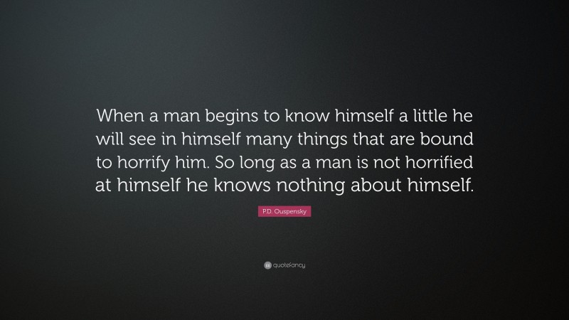 P.D. Ouspensky Quote: “When a man begins to know himself a little he will see in himself many things that are bound to horrify him. So long as a man is not horrified at himself he knows nothing about himself.”