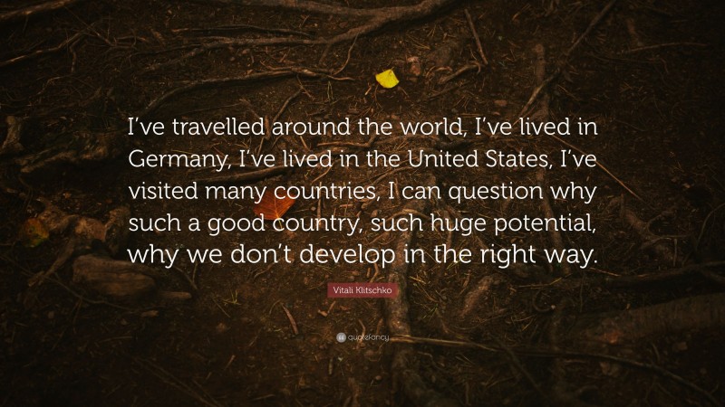 Vitali Klitschko Quote: “I’ve travelled around the world, I’ve lived in Germany, I’ve lived in the United States, I’ve visited many countries, I can question why such a good country, such huge potential, why we don’t develop in the right way.”