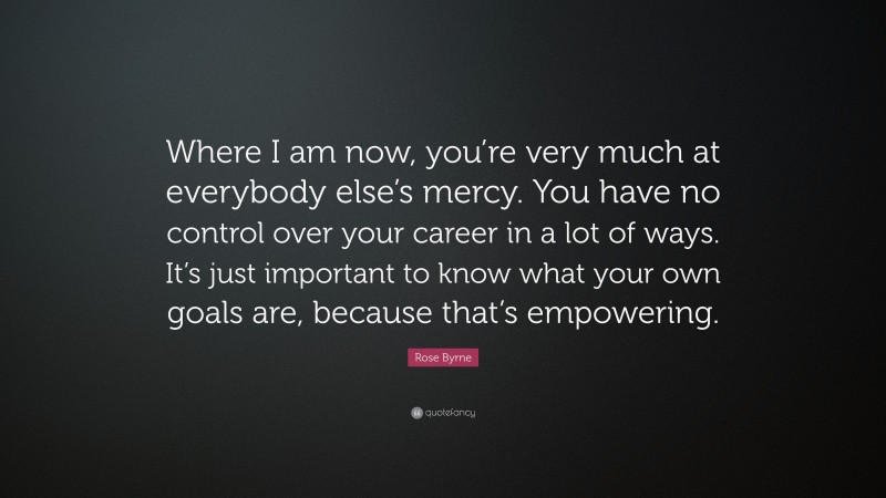Rose Byrne Quote: “Where I am now, you’re very much at everybody else’s mercy. You have no control over your career in a lot of ways. It’s just important to know what your own goals are, because that’s empowering.”