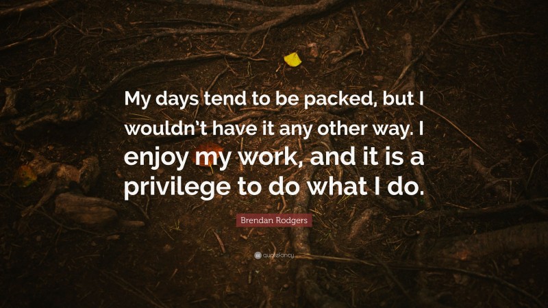 Brendan Rodgers Quote: “My days tend to be packed, but I wouldn’t have it any other way. I enjoy my work, and it is a privilege to do what I do.”