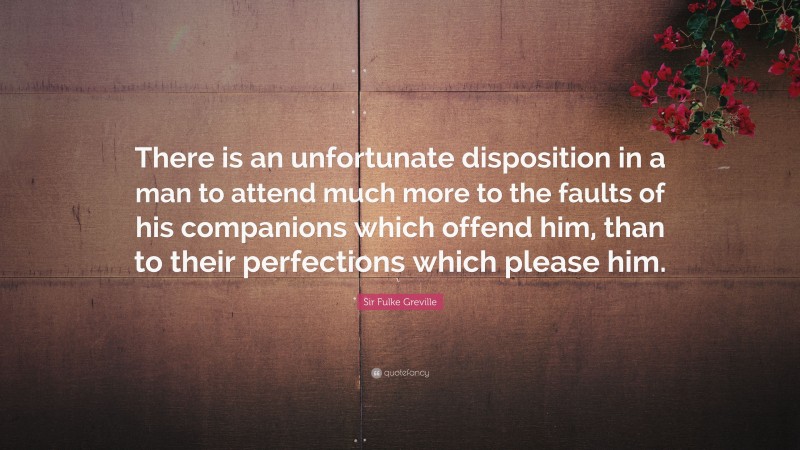 Sir Fulke Greville Quote: “There is an unfortunate disposition in a man to attend much more to the faults of his companions which offend him, than to their perfections which please him.”
