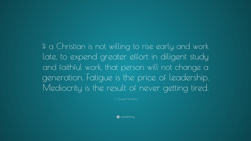 J. Oswald Sanders Quote: “If a Christian is not willing to rise early and work late, to expend greater effort in diligent study and faithful work, that person will not change a generation. Fatigue is the price of leadership. Mediocrity is the result of never getting tired.”