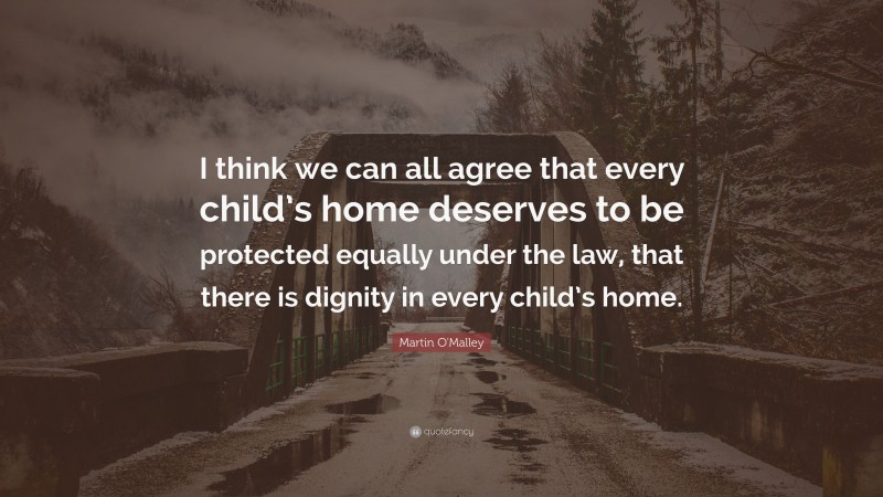 Martin O'Malley Quote: “I think we can all agree that every child’s home deserves to be protected equally under the law, that there is dignity in every child’s home.”