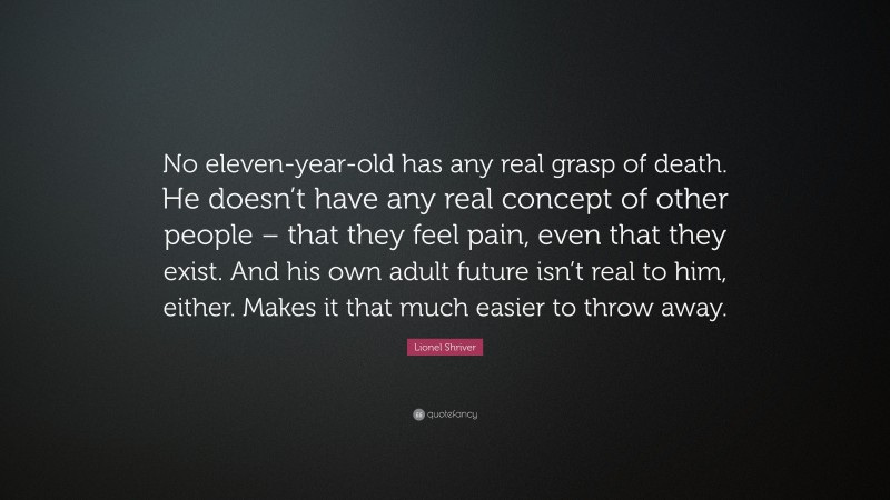 Lionel Shriver Quote: “No eleven-year-old has any real grasp of death. He doesn’t have any real concept of other people – that they feel pain, even that they exist. And his own adult future isn’t real to him, either. Makes it that much easier to throw away.”