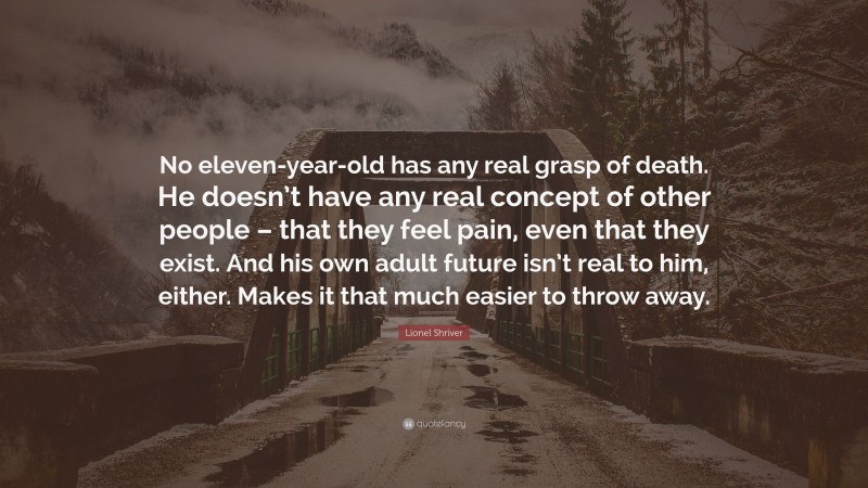 Lionel Shriver Quote: “No eleven-year-old has any real grasp of death. He doesn’t have any real concept of other people – that they feel pain, even that they exist. And his own adult future isn’t real to him, either. Makes it that much easier to throw away.”