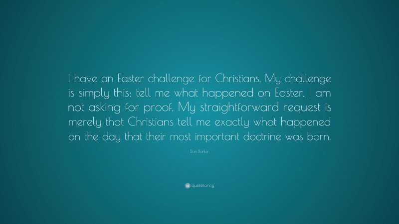 Dan Barker Quote: “I have an Easter challenge for Christians. My challenge is simply this: tell me what happened on Easter. I am not asking for proof. My straightforward request is merely that Christians tell me exactly what happened on the day that their most important doctrine was born.”