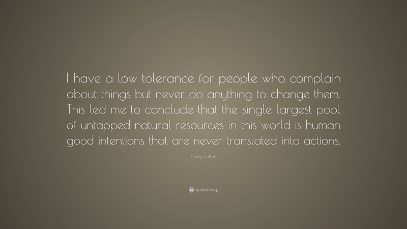 Cindy Gallop Quote: “I have a low tolerance for people who complain about things but never do anything to change them. This led me to conclude that the single largest pool of untapped natural resources in this world is human good intentions that are never translated into actions.”