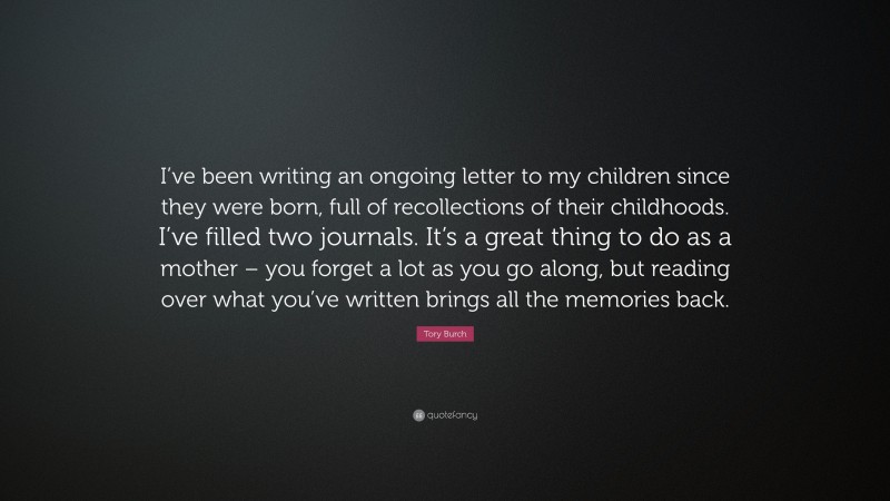 Tory Burch Quote: “I’ve been writing an ongoing letter to my children since they were born, full of recollections of their childhoods. I’ve filled two journals. It’s a great thing to do as a mother – you forget a lot as you go along, but reading over what you’ve written brings all the memories back.”