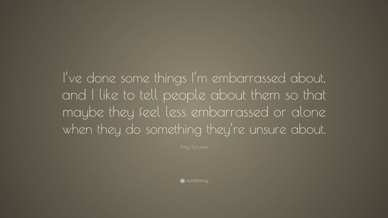 Amy Schumer Quote: “I’ve done some things I’m embarrassed about, and I like to tell people about them so that maybe they feel less embarrassed or alone when they do something they’re unsure about.”