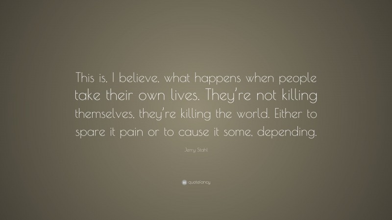 Jerry Stahl Quote: “This is, I believe, what happens when people take their own lives. They’re not killing themselves, they’re killing the world. Either to spare it pain or to cause it some, depending.”