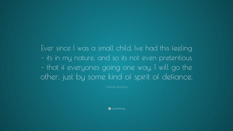 Charlotte Rampling Quote: “Ever since I was a small child, Ive had this feeling – its in my nature, and so its not even pretentious – that if everyones going one way, I will go the other, just by some kind of spirit of defiance.”