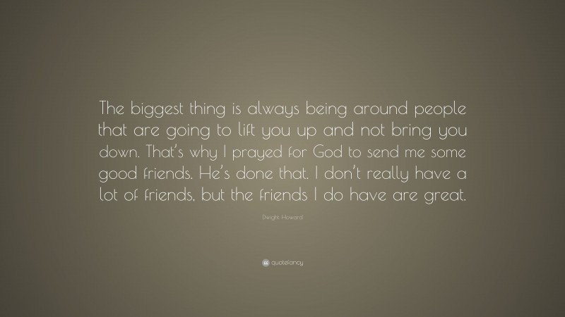 Dwight Howard Quote: “The biggest thing is always being around people that are going to lift you up and not bring you down. That’s why I prayed for God to send me some good friends. He’s done that. I don’t really have a lot of friends, but the friends I do have are great.”