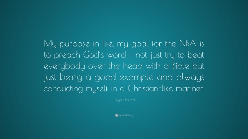 Dwight Howard Quote: “My purpose in life, my goal for the NBA is to preach God’s word – not just try to beat everybody over the head with a Bible but just being a good example and always conducting myself in a Christian-like manner.”
