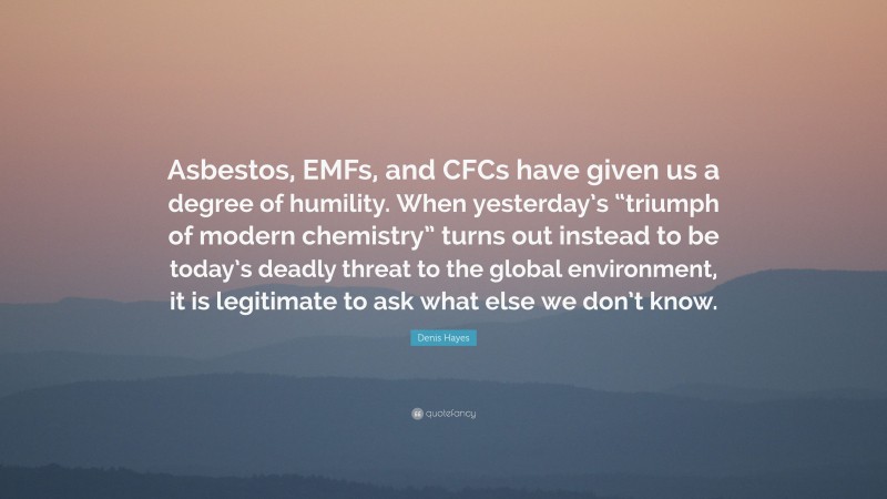 Denis Hayes Quote: “Asbestos, EMFs, and CFCs have given us a degree of humility. When yesterday’s “triumph of modern chemistry” turns out instead to be today’s deadly threat to the global environment, it is legitimate to ask what else we don’t know.”