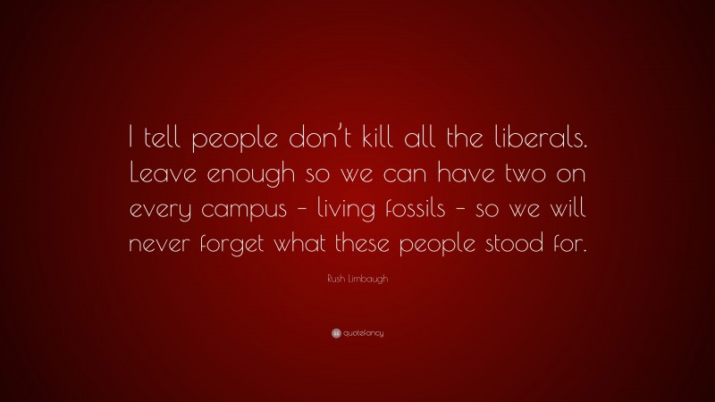 Rush Limbaugh Quote: “I tell people don’t kill all the liberals. Leave enough so we can have two on every campus – living fossils – so we will never forget what these people stood for.”