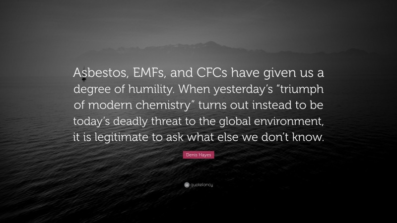 Denis Hayes Quote: “Asbestos, EMFs, and CFCs have given us a degree of humility. When yesterday’s “triumph of modern chemistry” turns out instead to be today’s deadly threat to the global environment, it is legitimate to ask what else we don’t know.”