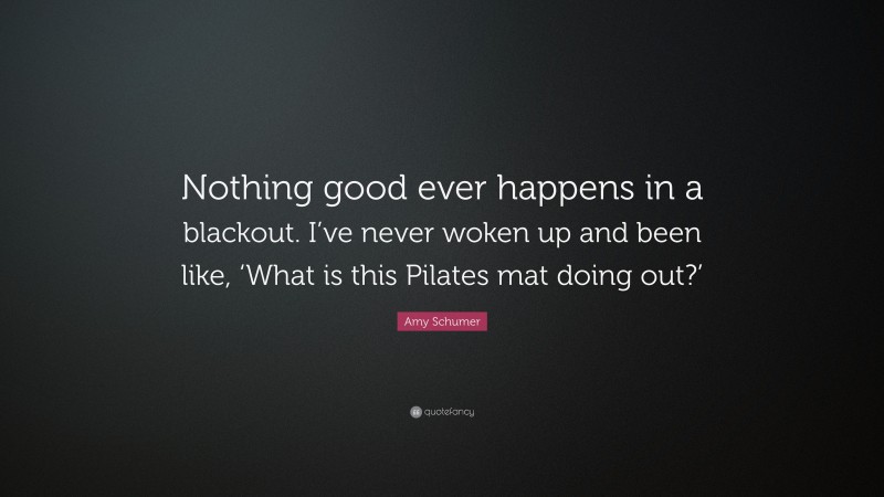 Amy Schumer Quote: “Nothing good ever happens in a blackout. I’ve never woken up and been like, ‘What is this Pilates mat doing out?’”