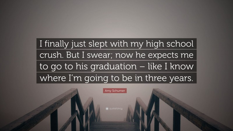 Amy Schumer Quote: “I finally just slept with my high school crush. But I swear; now he expects me to go to his graduation – like I know where I’m going to be in three years.”