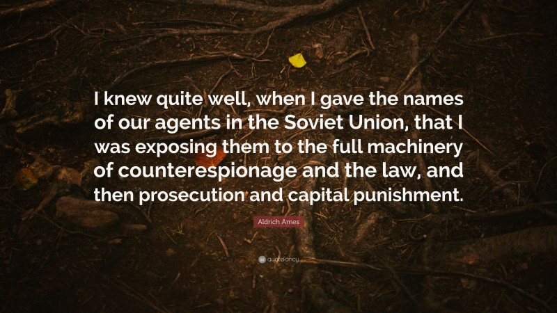Aldrich Ames Quote: “I knew quite well, when I gave the names of our agents in the Soviet Union, that I was exposing them to the full machinery of counterespionage and the law, and then prosecution and capital punishment.”