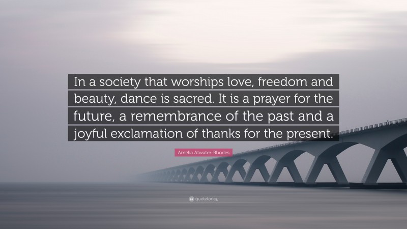 Amelia Atwater-Rhodes Quote: “In a society that worships love, freedom and beauty, dance is sacred. It is a prayer for the future, a remembrance of the past and a joyful exclamation of thanks for the present.”